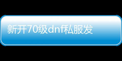新开70级dnf私服发布网,dnf 70版本